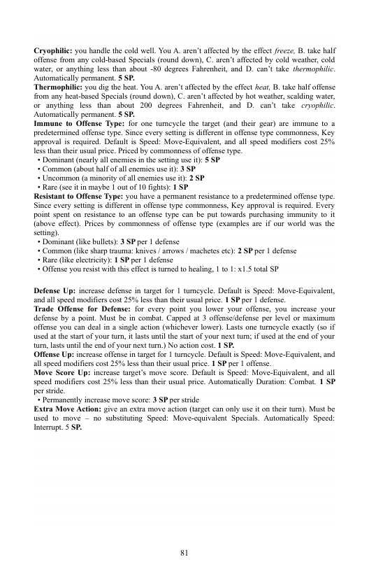 Cryopilics you handle the cold well. ou A. aren’t affected by the effet ieese, B take half. offense from any cold-based Specias (round down), C. aren’t affcted by cold weather, cold water, or anything less than about -80 degeecs Fahrenheit, and D. can’t take thermophilc. Auormaticallypermanent. S SP. Thermophilic you dig the hat. You A. aren’t affected by the ffect hea, B take half offense rom any heat-based Specials (round down), C. aren’t afected by ot weathe, scalding water, o anyibing less than about 200 degrees Fahvesheit, and D. can’t take eryophilic Automatically permancat. S SP. Immune (0 Offense Type: for one tumeyele the target (and ther gear) are immune (0 o predetermined offense type. Snce every seting is differet n offense ype commonness, Key approval is required. Default is Speed: Move-Equivalent, and all speed modifies cost 25% less than their sl price. Pried by commonness of affense ype. « Dominant (ncaly all enermics i the seting use 0): § SP « Common (sbout halfofal enermis se 0): 3 P « Uncommon (a minority of all enemics use i) 2 SP « Rare (sce it in maybe | outof 10 fghts) 1 SP Resistant o Offense Type: you have a permancnt rsistance (0 @ predetermined offense type. Since every seting s different in offense type commonness, Key spproval i required. Every point spent on resistance 1o on offense type can be put towards purchasing immunity 1o it {above effct). Prices by commonness of offense type (examples are if our workd was the settng). « Dorminant lke bullts: 3 SPper | defense « Common (ike shar trauma: Knives | arows | machetes etc: 2 SPper | defense « Rare ke clecticty): 1 SP pr | defense - Offense you resist withthis ffec s turned o healing, 1t 1: 1S total SP Defense Ups increase defensc in tarzet for 1 sumeyele. Default is Speed: Move-Equivalent, and al speed modifiers cost 25% les tha ther usual price. 1 SP per | defens. Trade Offense for Defense: for every point you lower your offense, you increase your defense by a point. Must be in combal. Capped at 3 offenseidefense per level or maximum offense you can deal in a single acton (whichever lower). Lasts one tmeyele exacly (s0 if used at the startof your trn, it Lsts until the tat of yous nxt ur; if usd at the end of your turn,Lsts until the end of yous next turn) No action cost. 1 SP. Offense Ups increase offense in targe for | torncycle. Defaulis Speed: Move-Equivaleat, and ll speed modificrscost 25% less than their wsul price. 1 SPper 1 offense. Move Score Ups increase target’s move score. Defult is Speedt: Move Equivalent, and all specd modifies cost 25% less than their usual price. Automatcally Duration: Combat. 1 SP perstride « Permanently increase move score: 3 SP per stride Extra Move Action: give an extra move action (Largel can only use it on ther ). Must be wsed 1o move - no substituting Speed: Move-cquivalent Specias. Auomatically Speed: Inermupt. § SP. 81
